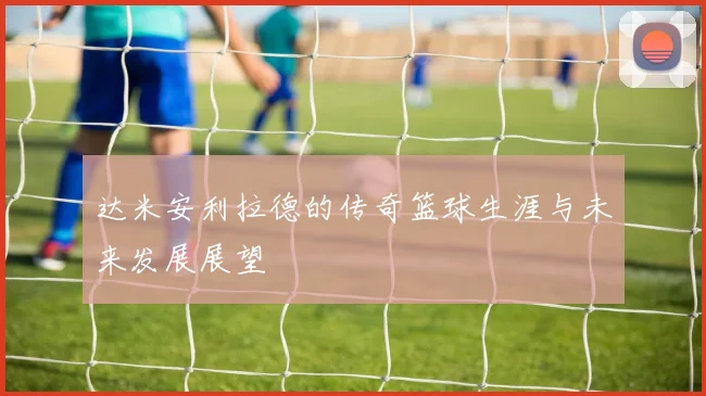 达米安利拉德的传奇篮球生涯与未来发展展望