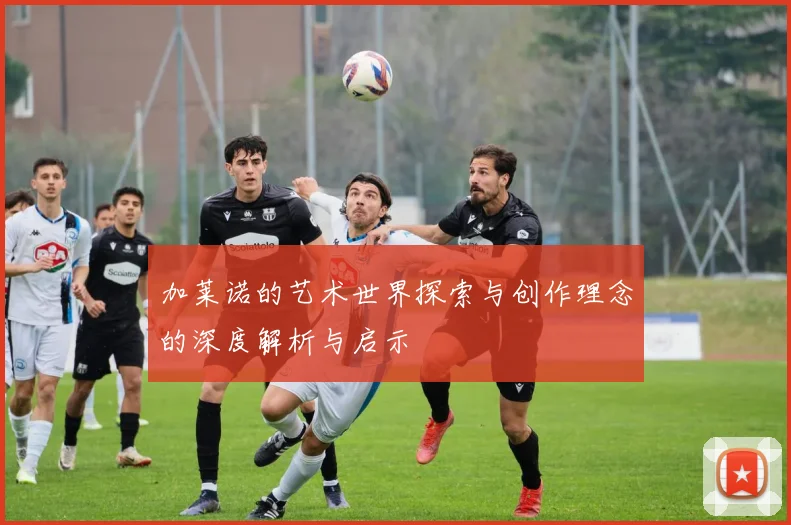 加莱诺的艺术世界探索与创作理念的深度解析与启示