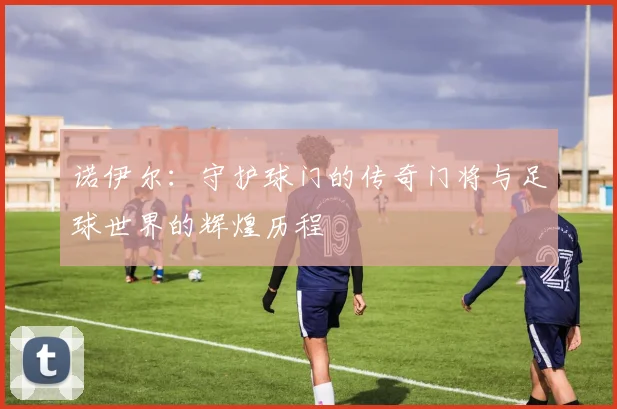 诺伊尔：守护球门的传奇门将与足球世界的辉煌历程