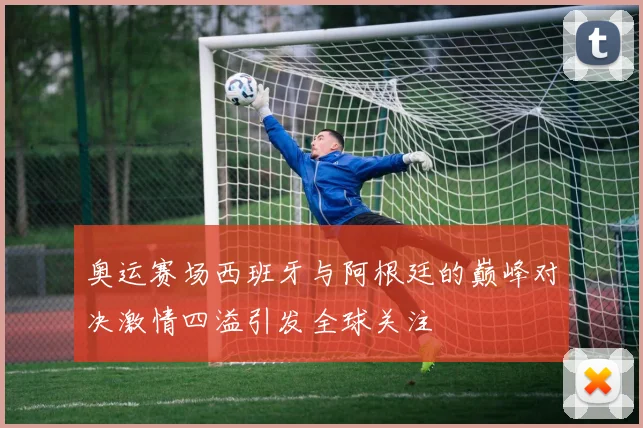 奥运赛场西班牙与阿根廷的巅峰对决激情四溢引发全球关注