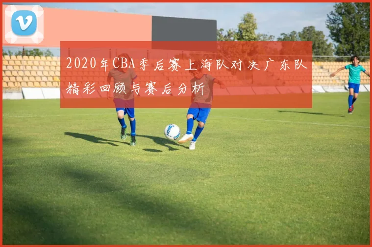2020年CBA季后赛上海队对决广东队精彩回顾与赛后分析