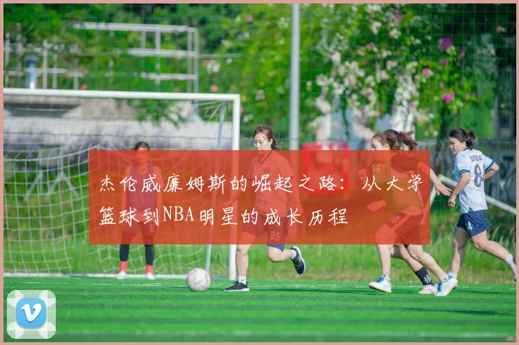 杰伦威廉姆斯的崛起之路：从大学篮球到NBA明星的成长历程