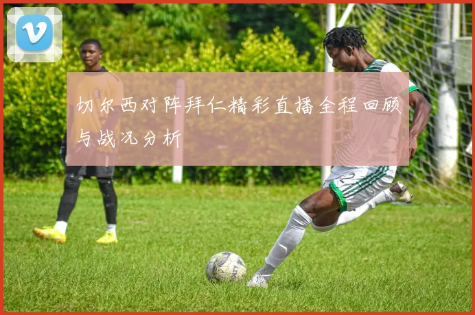 切尔西对阵拜仁精彩直播全程回顾与战况分析