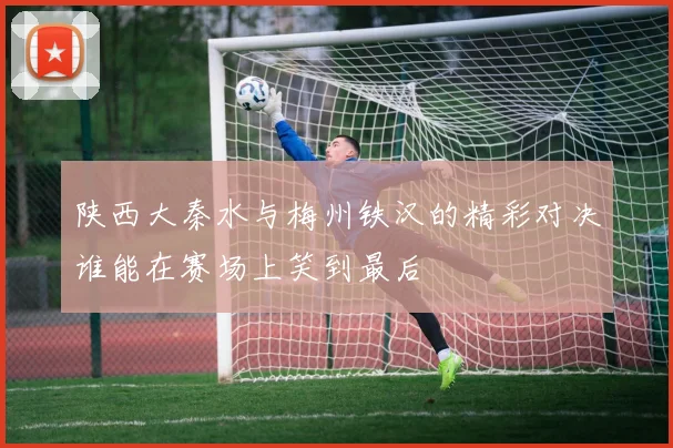 陕西大秦水与梅州铁汉的精彩对决谁能在赛场上笑到最后