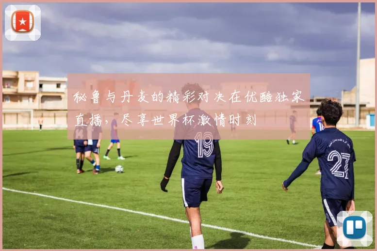 秘鲁与丹麦的精彩对决在优酷独家直播，尽享世界杯激情时刻