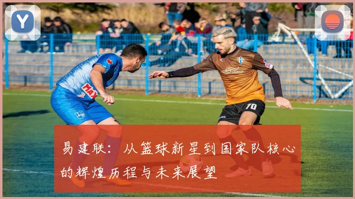 易建联：从篮球新星到国家队核心的辉煌历程与未来展望