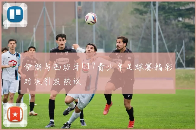 伊朗与西班牙U17青少年足球赛精彩对决引发热议