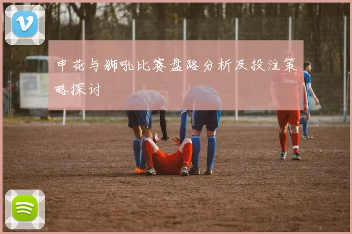 申花与狮吼比赛盘路分析及投注策略探讨
