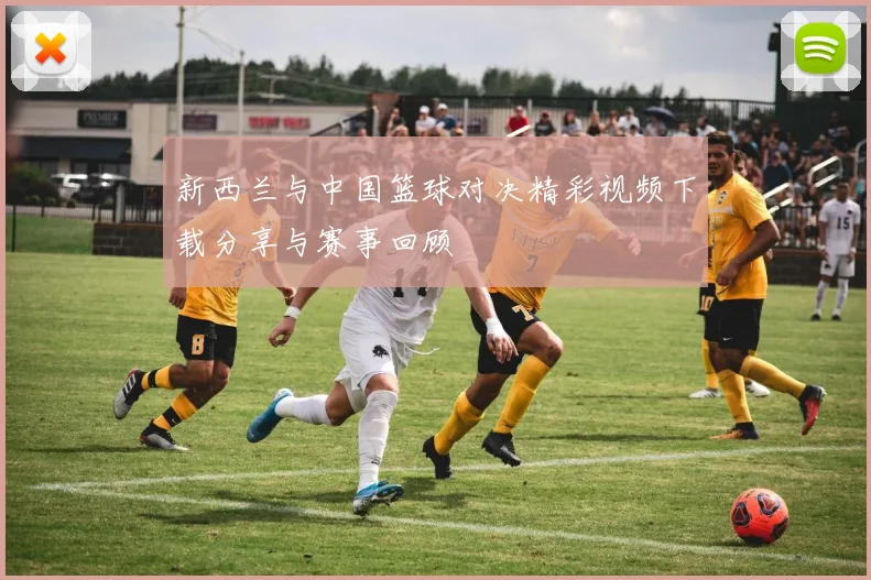 新西兰与中国篮球对决精彩视频下载分享与赛事回顾