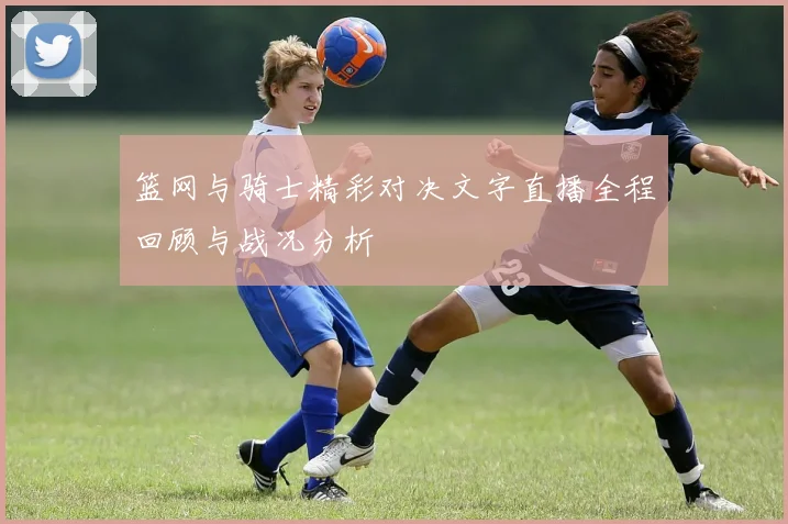 篮网与骑士精彩对决文字直播全程回顾与战况分析