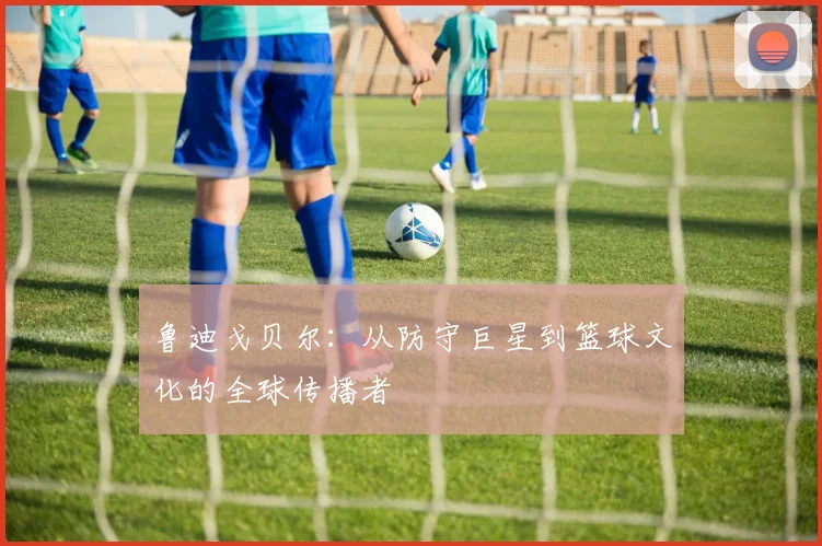 鲁迪戈贝尔：从防守巨星到篮球文化的全球传播者