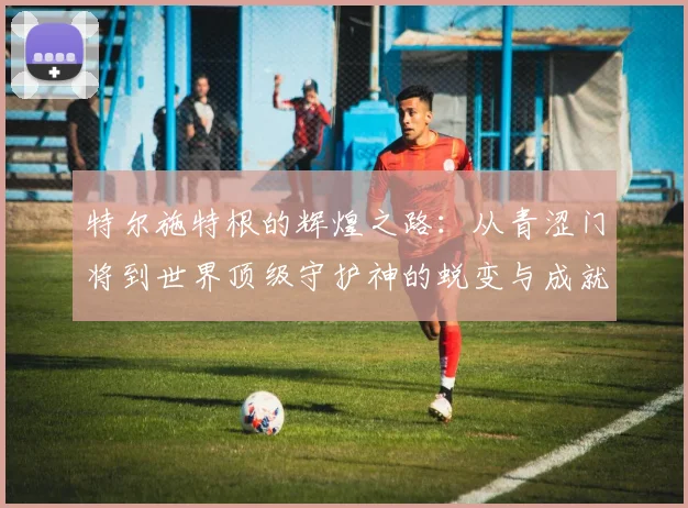 特尔施特根的辉煌之路：从青涩门将到世界顶级守护神的蜕变与成就