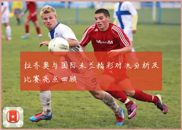 拉齐奥与国际米兰精彩对决分析及比赛亮点回顾