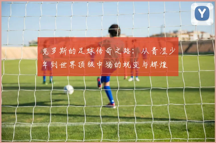 克罗斯的足球传奇之路：从青涩少年到世界顶级中场的蜕变与辉煌