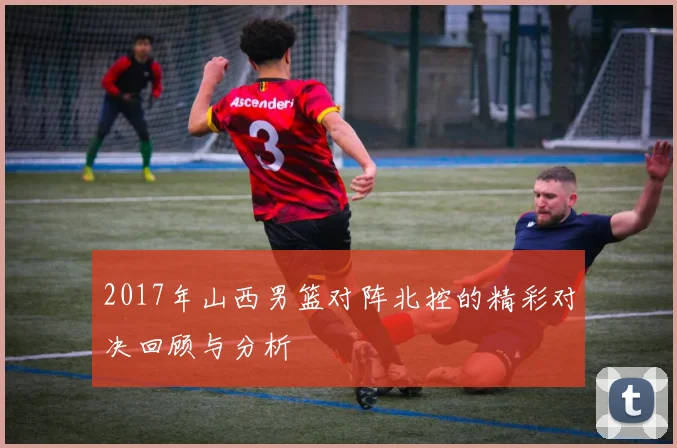 2017年山西男篮对阵北控的精彩对决回顾与分析