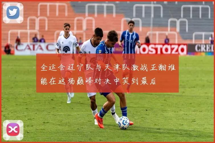 全运会辽宁队与天津队激战正酣谁能在这场巅峰对决中笑到最后