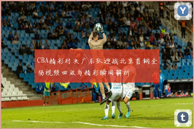 CBA精彩对决广东队迎战北京首钢全场视频回放与精彩瞬间解析