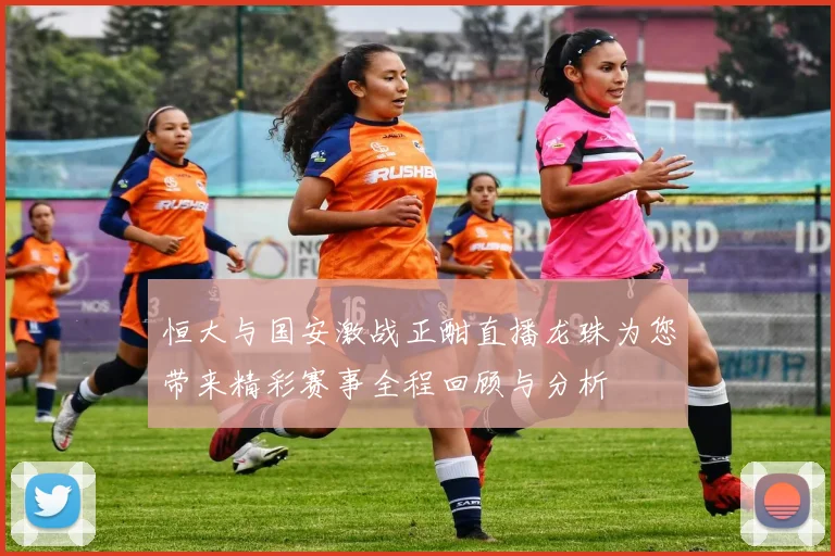 恒大与国安激战正酣直播龙珠为您带来精彩赛事全程回顾与分析