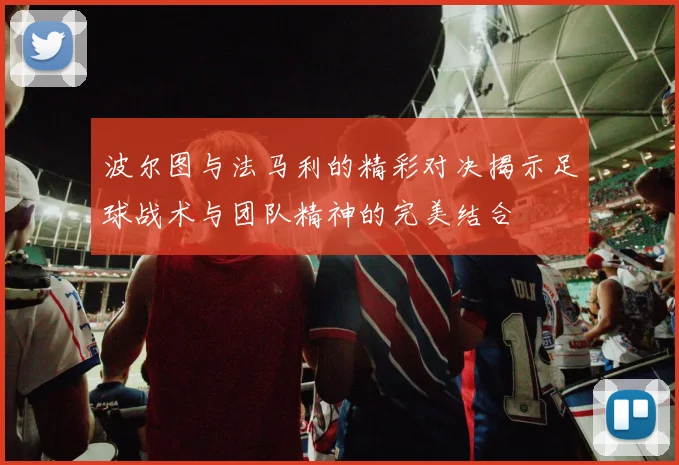 波尔图与法马利的精彩对决揭示足球战术与团队精神的完美结合