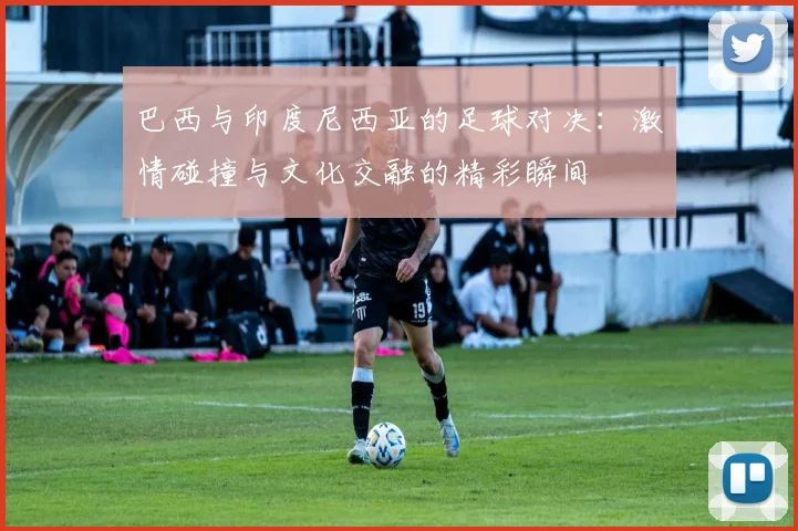 巴西与印度尼西亚的足球对决：激情碰撞与文化交融的精彩瞬间