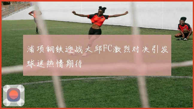 浦项钢铁迎战大邱FC激烈对决引发球迷热情期待
