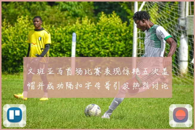 文班亚马首场比赛表现惊艳五次盖帽并成功隔扣字母哥引发热烈讨论