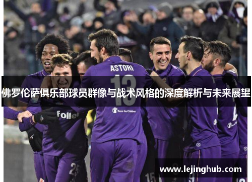 佛罗伦萨俱乐部球员群像与战术风格的深度解析与未来展望