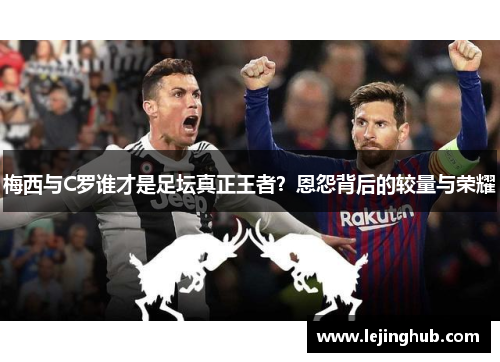 梅西与C罗谁才是足坛真正王者？恩怨背后的较量与荣耀