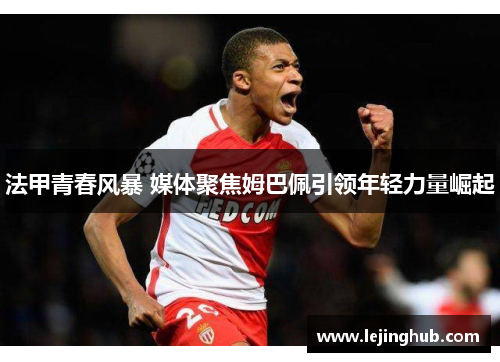法甲青春风暴 媒体聚焦姆巴佩引领年轻力量崛起